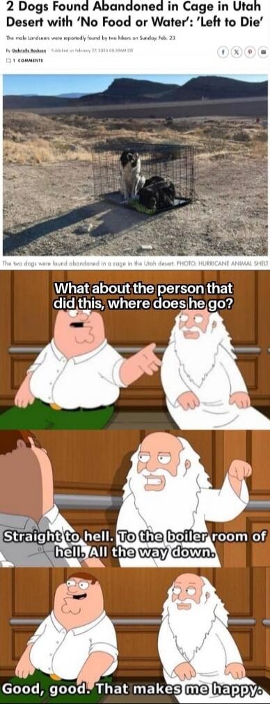 2 Dogs Found Abandoned in Cage in Utah Desert with 'No Food or Water': 'Left to Die'. The male Landseers were reportedly found by two hikers on Sunday, Feb. 23. What about the person that did this, where does he go? Straight to hell. To the boiler room of hell. All the way down. Good, good. That makes me happy.