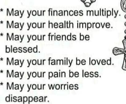May your finances multiply.
May your health improve.
May your friends be blessed.
May your family be loved.
May your pain be less.
May your worries disappear.