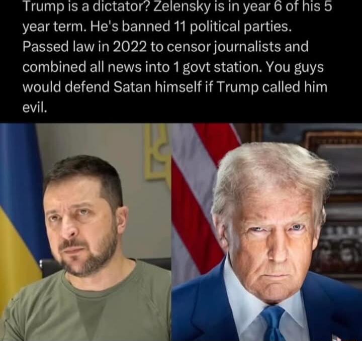 Trump is a dictator Zelensky Is in year 6 of his 5 year term Hes banned 11 political parties Passed law in 2022 to censor journalists and combined all news into 1 govt station You guys would defend Satan himself if Trump called him evil
