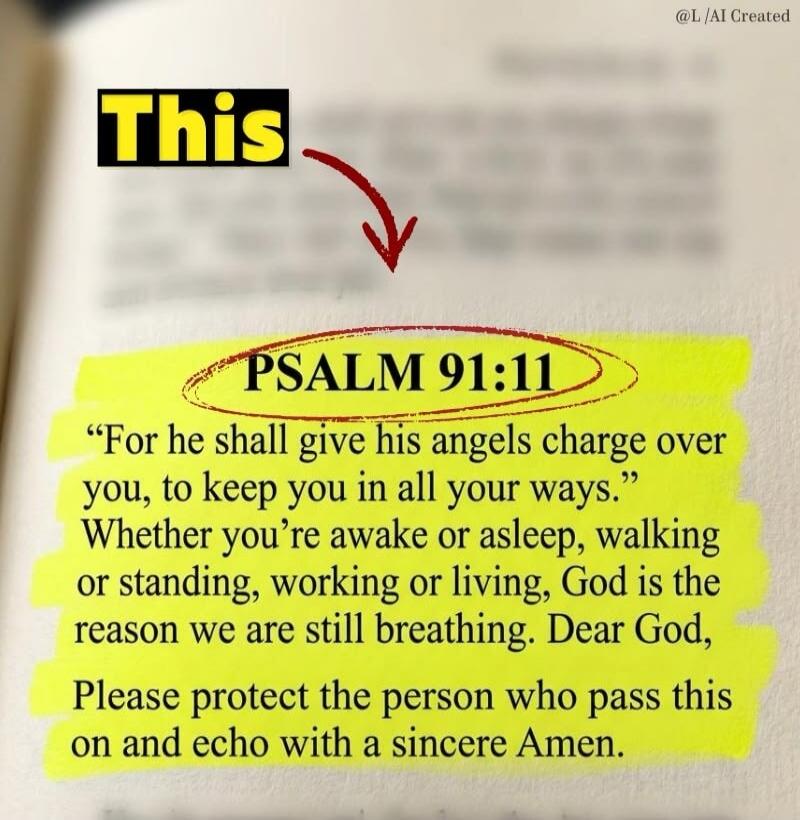 This. PSALM 91:11. “For he shall give his angels charge over you, to keep you in all your ways.” Whether you’re awake or asleep, walking or standing, working or living, God is the reason we are still breathing. Dear God, Please protect the person who pass this on and echo with a sincere Amen.