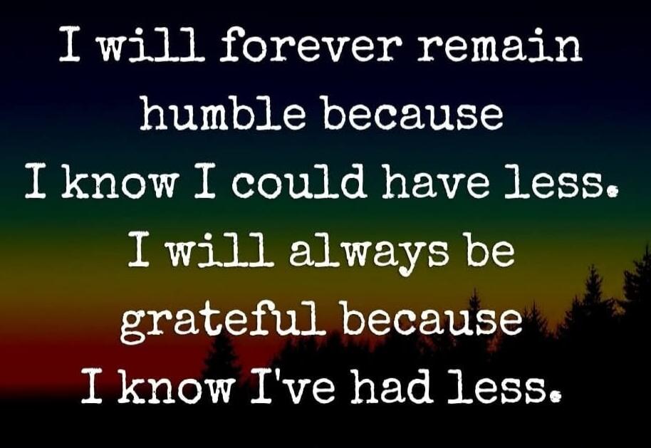 I will forever remain humble because I know I could have less. I will always be grateful because I know I've had less.
