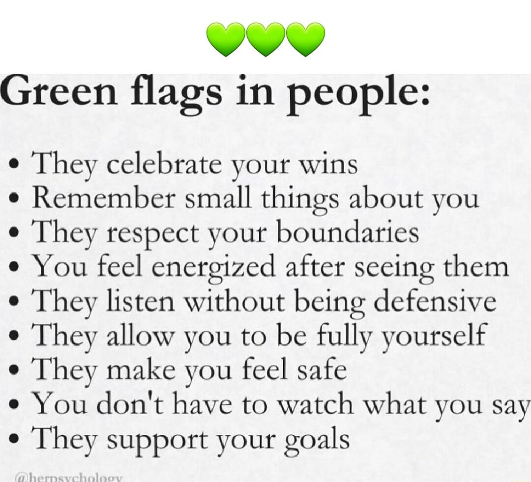 L4 44 Green flags in people They celebrate your wins Remember small things about you They respect your boundaries You feel energized after secing them They listen without being defensive They allow you to be fully yourself They make you feel safe You dont have to watch what you say e They support your goals