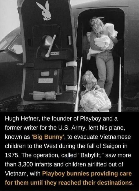 Hugh Hefner the founder of Playboy and a AT TR TR G VRSN A I G TR B TN known as Big Bunny to evacuate Viethamese ST R R ERIER R TR ER EURGESET 1975 The operation called Babylift saw more than 3300 infants and children airlifted out of Vietnam with Playboy bunnies providing care RCIR U RTT IR GEEEET EL RG TG R U ENG L ES