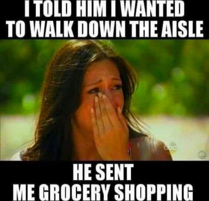 I TOLD HIM I WANTED TO WALK DOWN THE AISLE HE SENT ME GROCERY SHOPPING