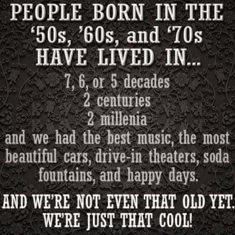 PEOPLE BORN IN THE 50s 60s and T0s HAVE LIVED IN N N T 2 centuries 2 millenia and we had the best music the most beautiful cars drive in theaters soda fountains and happy days AND WERE NOT EVEN THAT OLD YET WERE JUST THAT COOL