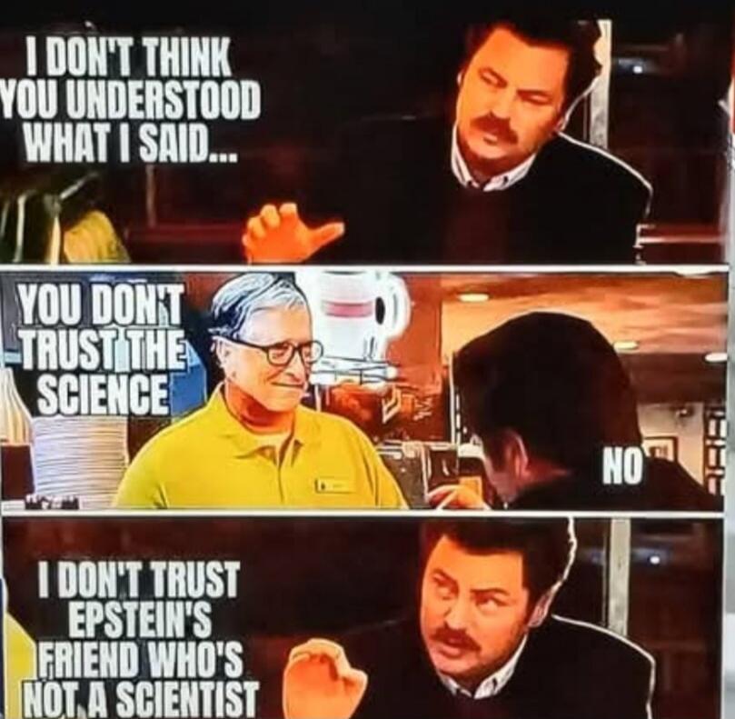 I DON'T THINK YOU UNDERSTOOD WHAT I SAID...\nYOU DON'T TRUST THE SCIENCE\nNO\nI DON'T TRUST EPSTEIN'S FRIEND WHO'S NOT A SCIENTIST