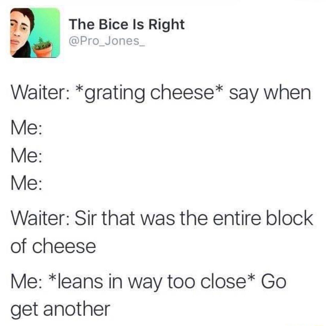 The Bice Is Right ji Pro_Jones_ Waiter grating cheese say when Me Me Me Waiter Sir that was the entire block of cheese Me leans in way too close Go get another