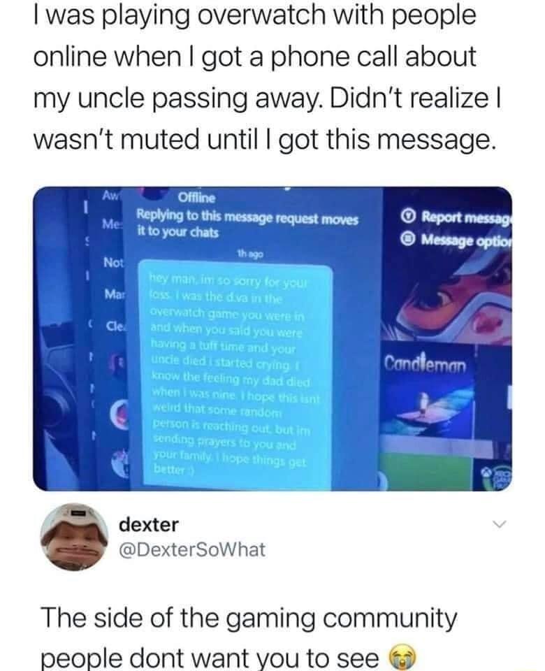 was playing overwatch with people online when got a phone call about my uncle passing away Didnt realize wasnt muted until got this message dexter DexterSowhat The side of the gaming community people dont want vou to see