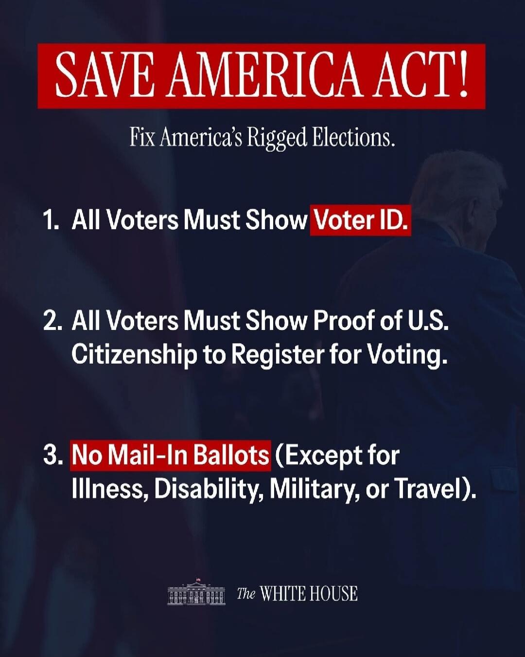 SAVE AMERICA ACT! Fix America's Rigged Elections. 1. All Voters Must Show Voter ID. 2. All Voters Must Show Proof of U.S. Citizenship to Register for Voting. 3. No Mail-In Ballots (Except for Illness, Disability, Military, or Travel). THE WHITE HOUSE