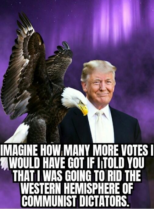 IMAGINE HOW MANY MORE VOTES I WOULD HAVE GOT IF I TOLD YOU THAT I WAS GOING TO RID THE WESTERN HEMISPHERE OF COMMUNIST DICTATORS.