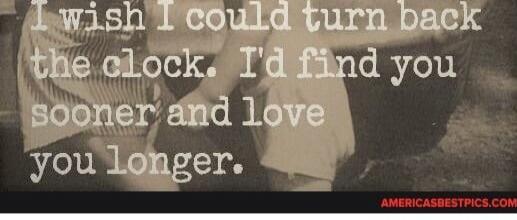 I wish I could turn back the clock. I'd find you sooner and love you longer.