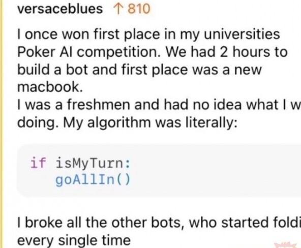 versaceblues 1T 810 once won first place in my universities Poker Al competition We had 2 hours to build a bot and first place was a new macbook was a freshmen and had no idea what w doing My algorithm was literally if isMyTurn goAllIn broke all the other bots who started foldi every single time