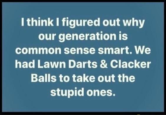 I think I figured out why our generation is common sense smart. We had Lawn Darts & Clacker Balls to take out the stupid ones.