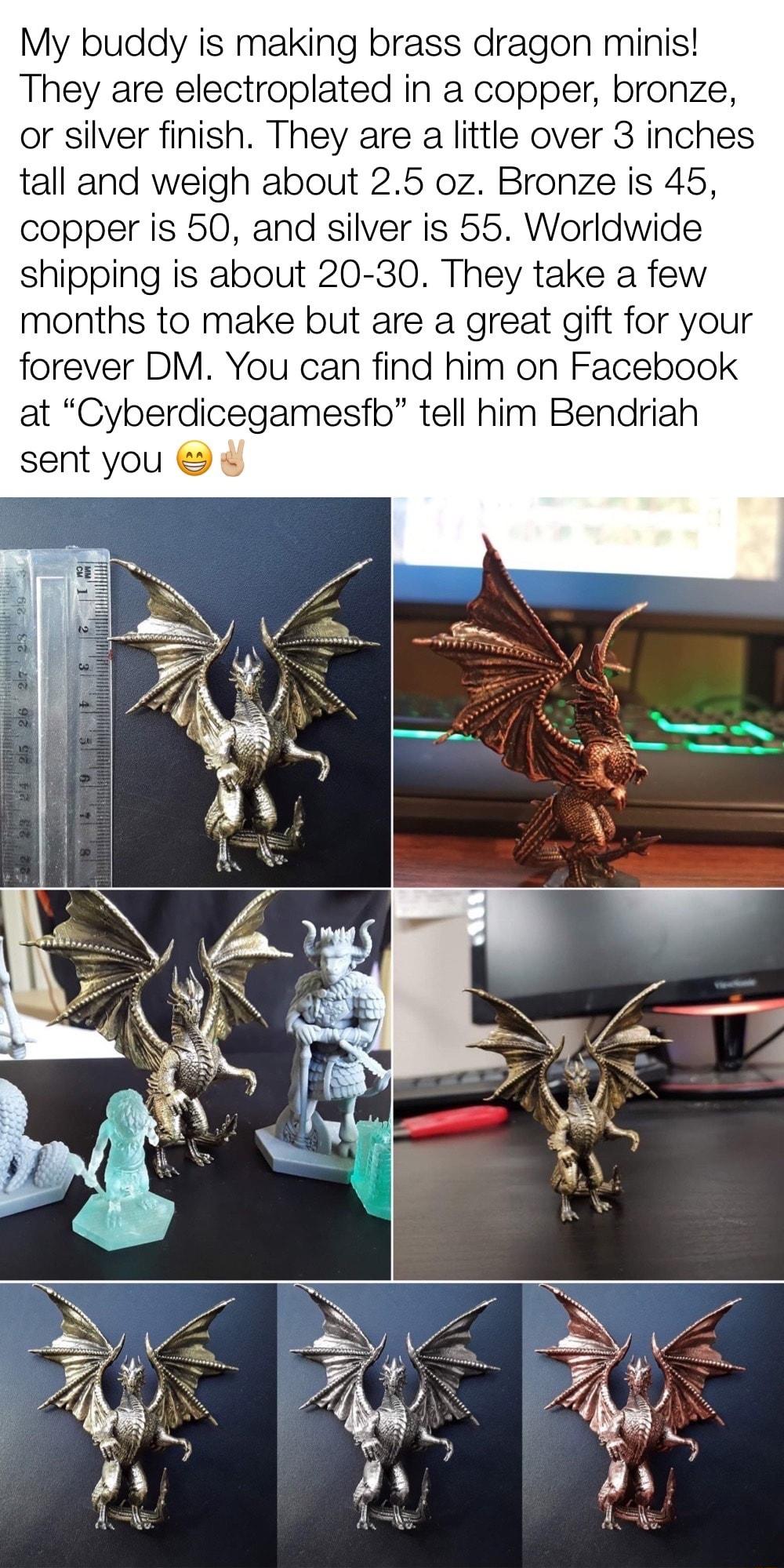My buddy is making brass dragon minis They are electroplated in a copper bronze or silver finish They are a little over 3 inches tall and weigh about 25 oz Bronze is 45 copper is 50 and silver is 55 Worldwide shipping is about 20 30 They take a few months to make but are a great gift for your forever DM You can find him on Facebook at Cyberdicegamesfb tell him Bendriah sent you