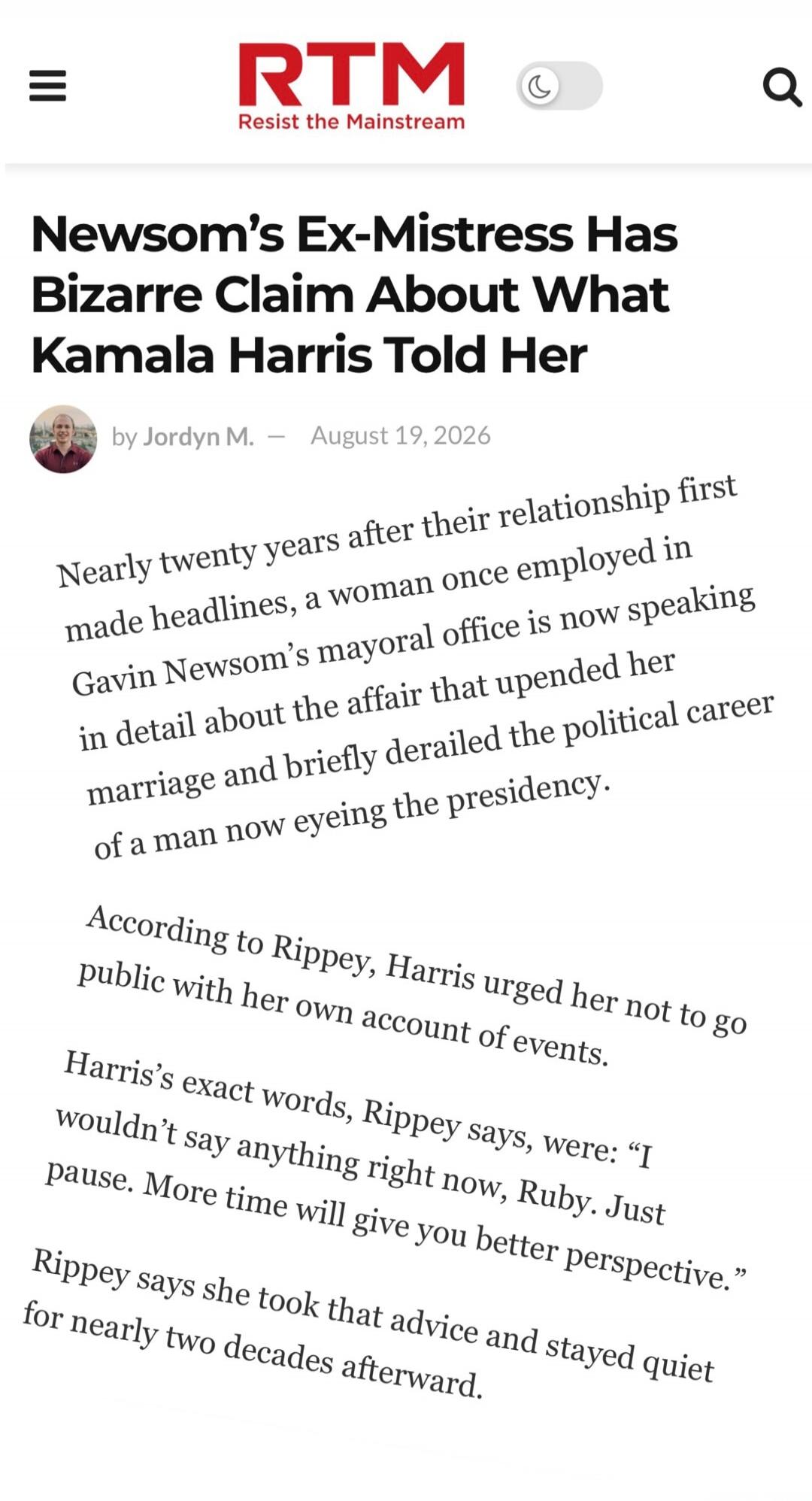 RTM Resist the Mainstream Newsom's Ex-Mistress Has Bizarre Claim About What Kamala Harris Told Her by Jordyn M. — August 19, 2026 Nearly twenty years after their relationship first made headlines, a woman once employed in Gavin Newsom's mayoral office is now speaking in detail about the affair that upended her marriage and briefly derailed the poli