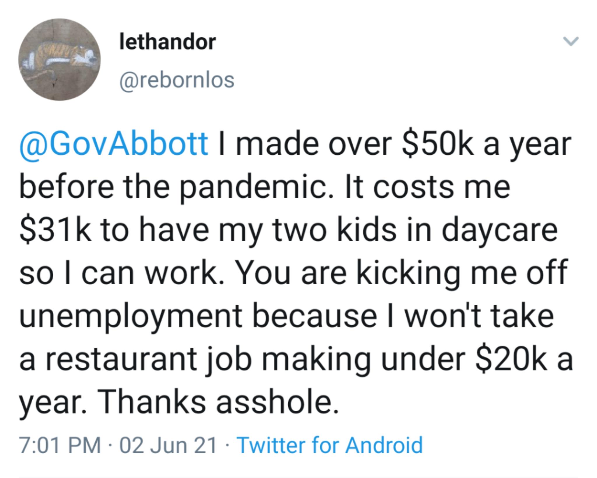 lethandor rebornlos GovAbbott made over S50k a year before the pandemic It costs me S31k to have my two kids in daycare so can work You are kicking me off unemployment because wont take a restaurant job making under S20k a year Thanks asshole 701 PM 02 Jun 21 Twitter for Android