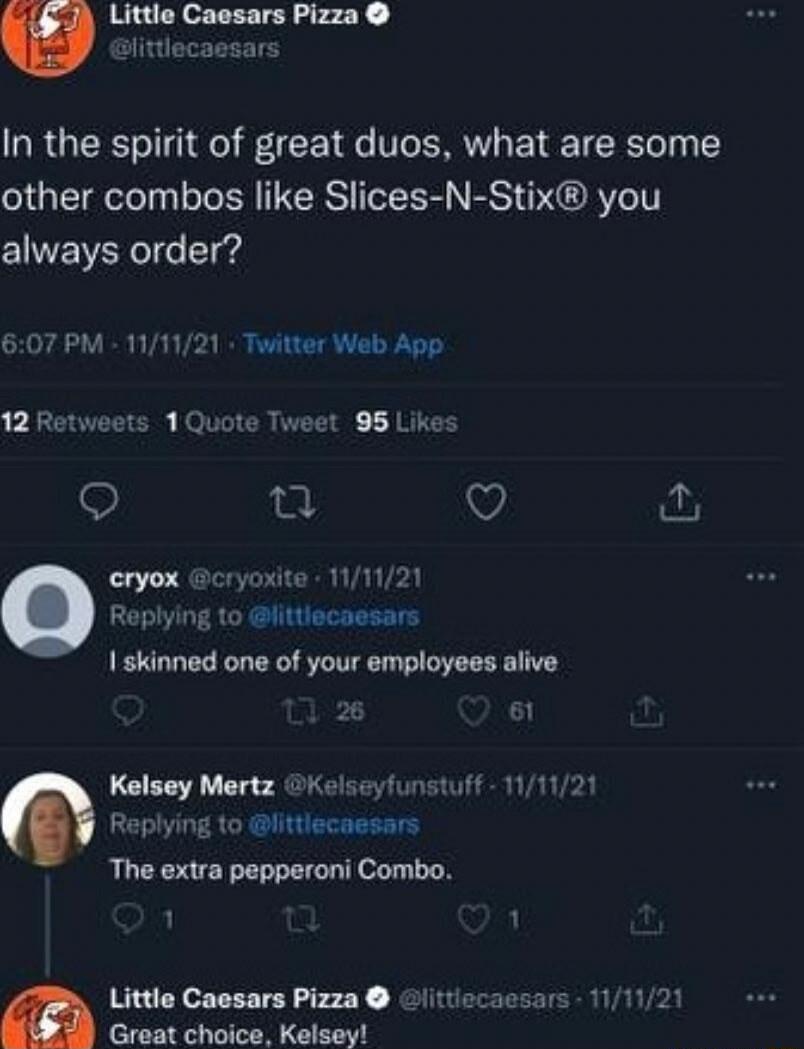 Little Caesars Pizza slittlecaesars In the spirit of great duos what are some other combos like Slices N Stix you always order 607 PM 111121 Twitter Web App 12 Retw 95 Likes Q T V eryox cryoxite 111121 Replying to littiecaesars 1 skinned one of your employees alive 6 s 1Quo Kelsey Mertz Kelseyfunstuff 111121 Re o littlecaesars The extra pepperoni Combo 1 1 Little Caesars Pizza Great choice Kelsey