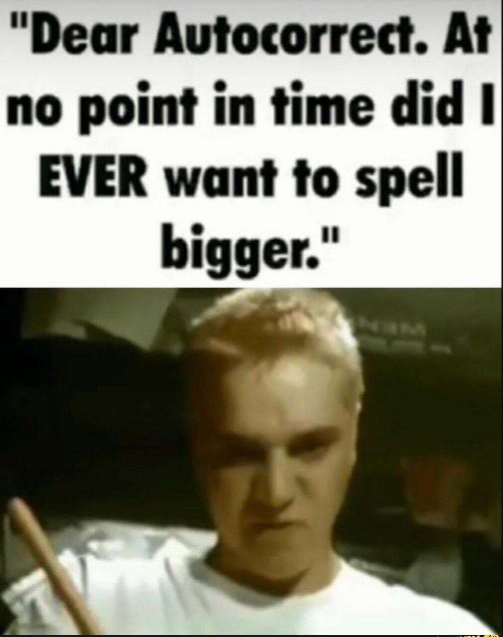 Dear Autocorrect At no point in time did EVER want to spell bigger h ABE