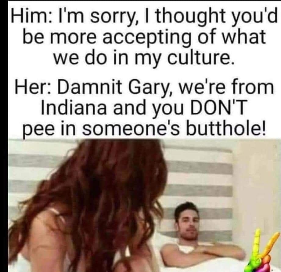 Him Im sorry thought youd be more accepting of what we do in my culture Her Damnit Gary were from Indiana and you DONT pee in someones butthole