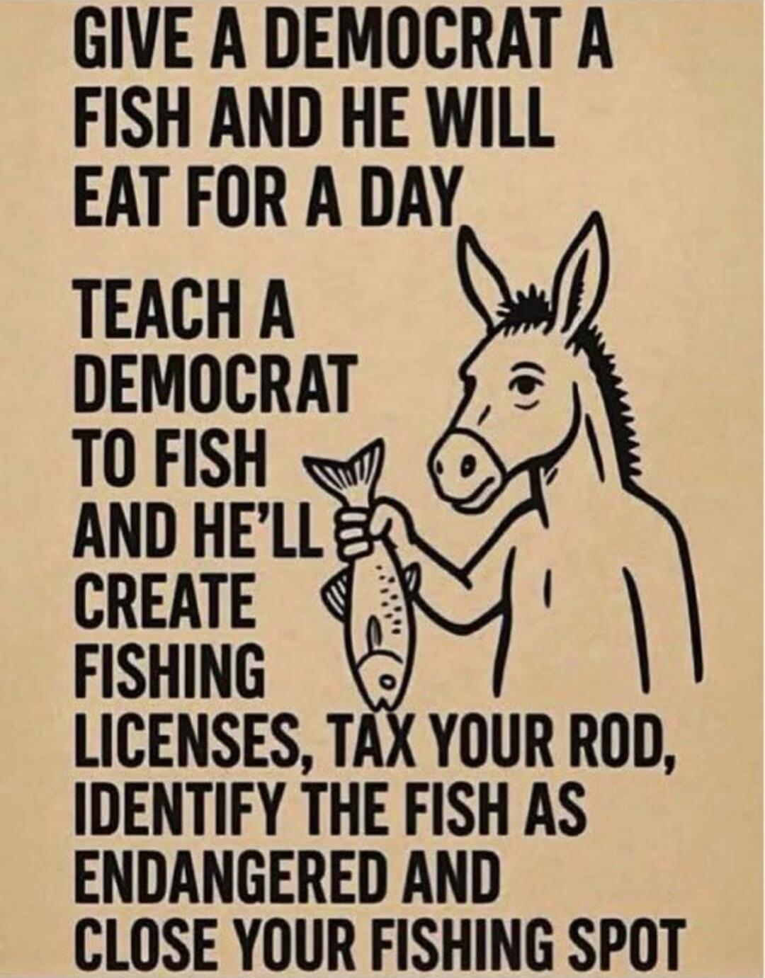 GIVE A DEMOCRAT A FISH AND HE WILL EAT FOR A DAY. TEACH A DEMOCRAT TO FISH AND HE'LL CREATE FISHING LICENSES, TAX YOUR ROD, IDENTIFY THE FISH AS ENDANGERED AND CLOSE YOUR FISHING SPOT