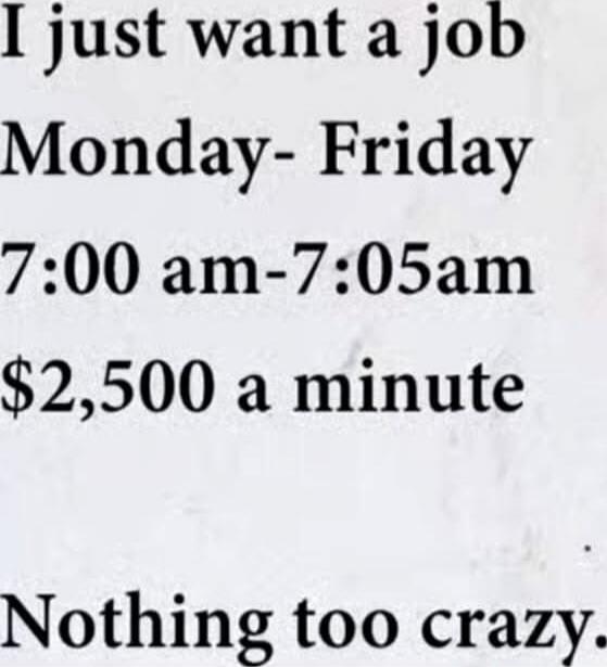 I just want a job
Monday- Friday
7:00 am-7:05am
$2,500 a minute
Nothing too crazy.