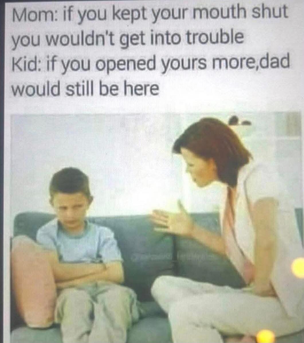 Mom: if you kept your mouth shut you wouldn't get into trouble
Kid: if you opened yours more, dad would still be here