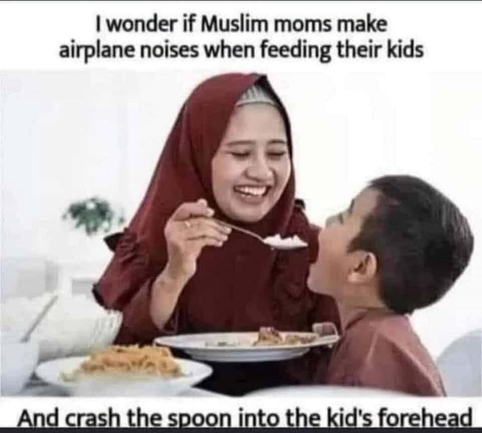 I wonder if Muslim moms make airplane noises when feeding their kids And crash the spoon into the kid's forehead