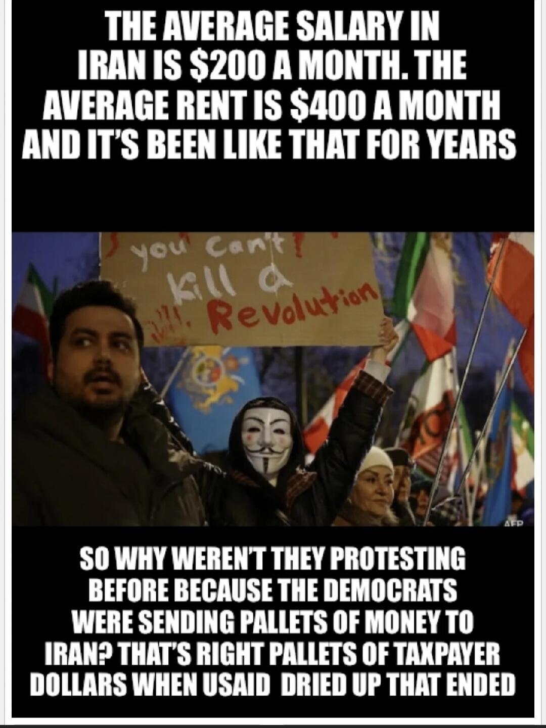 THE AVERAGE SALARY IN IRAN IS $200 A MONTH. THE AVERAGE RENT IS $400 A MONTH AND IT'S BEEN LIKE THAT FOR YEARS

SO WHY WEREN'T THEY PROTESTING BEFORE BECAUSE THE DEMOCRATS WERE SENDING PALLETS OF MONEY TO IRAN? THAT'S RIGHT PALLETS OF DOLLARS WHEN USAID DRIED UP THAT ENDED
