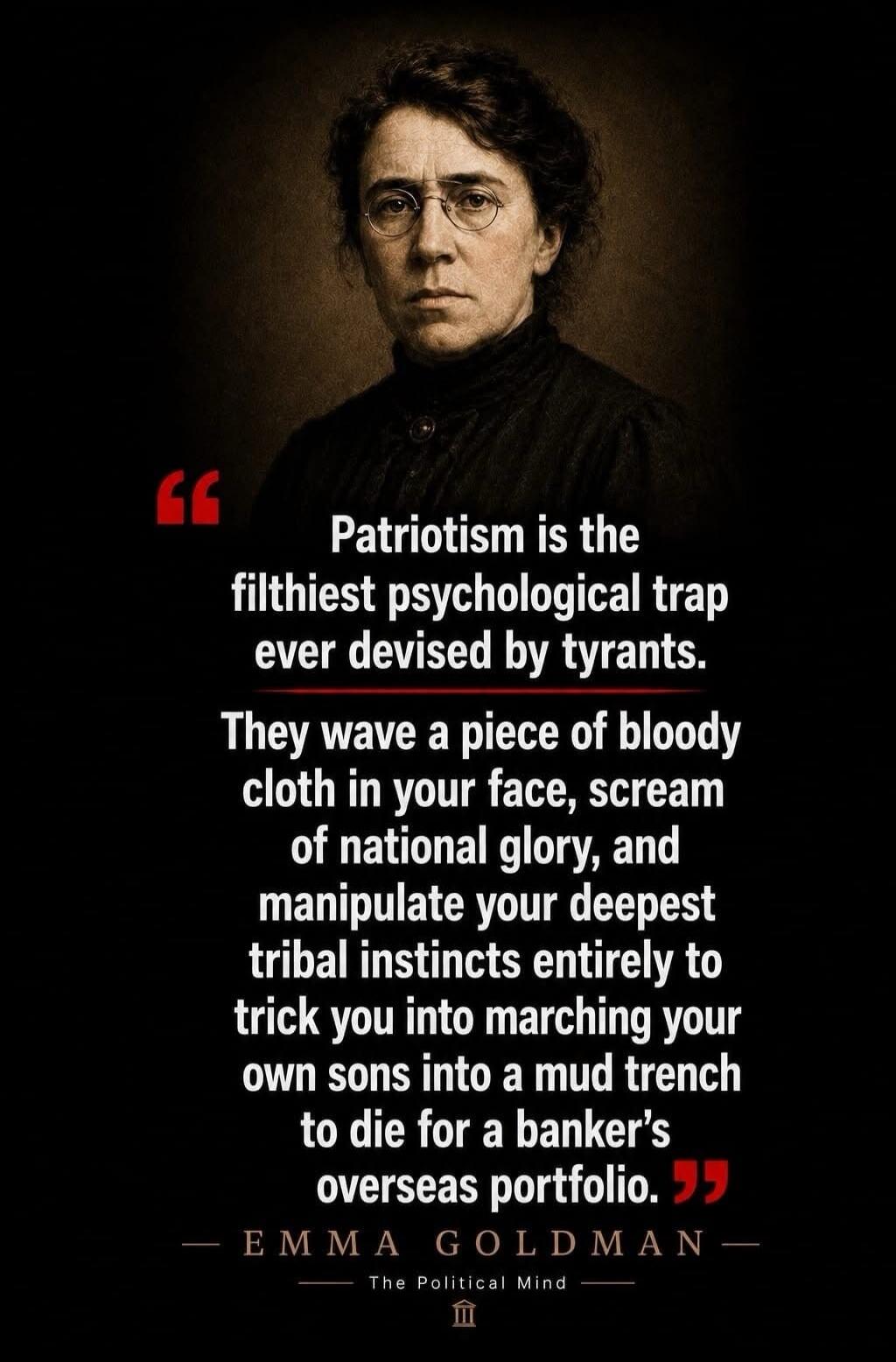 Patriotism is the filthiest psychological trap ever devised by tyrants. They wave a piece of bloody cloth in your face, scream of national glory, and manipulate your deepest tribal instincts entirely to trick you into marching your own sons into a mud trench to die for a banker's overseas portfolio. EMMA GOLDMAN The Political Mind