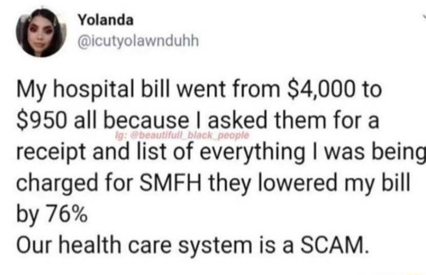 Yolanda icutyolawnduhh My hospital bill went from 4000 to 950 all because asked them for a receipt and list of everything was being charged for SMFH they lowered my bill by 76 Our health care system is a SCAM