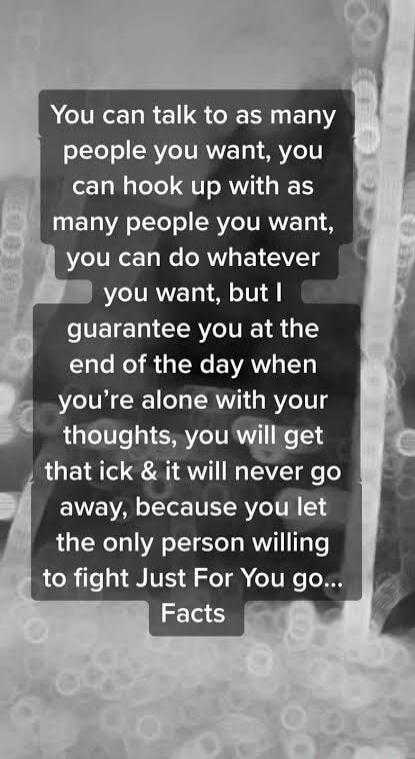 You can talk to as many people you want, you can hook up with as many people you want, you can do whatever you want, but I guarantee you at the end of the day when you're alone with your thoughts, you will get that ick & it will never go away, because you let the only person willing to fight Just For You go... Facts