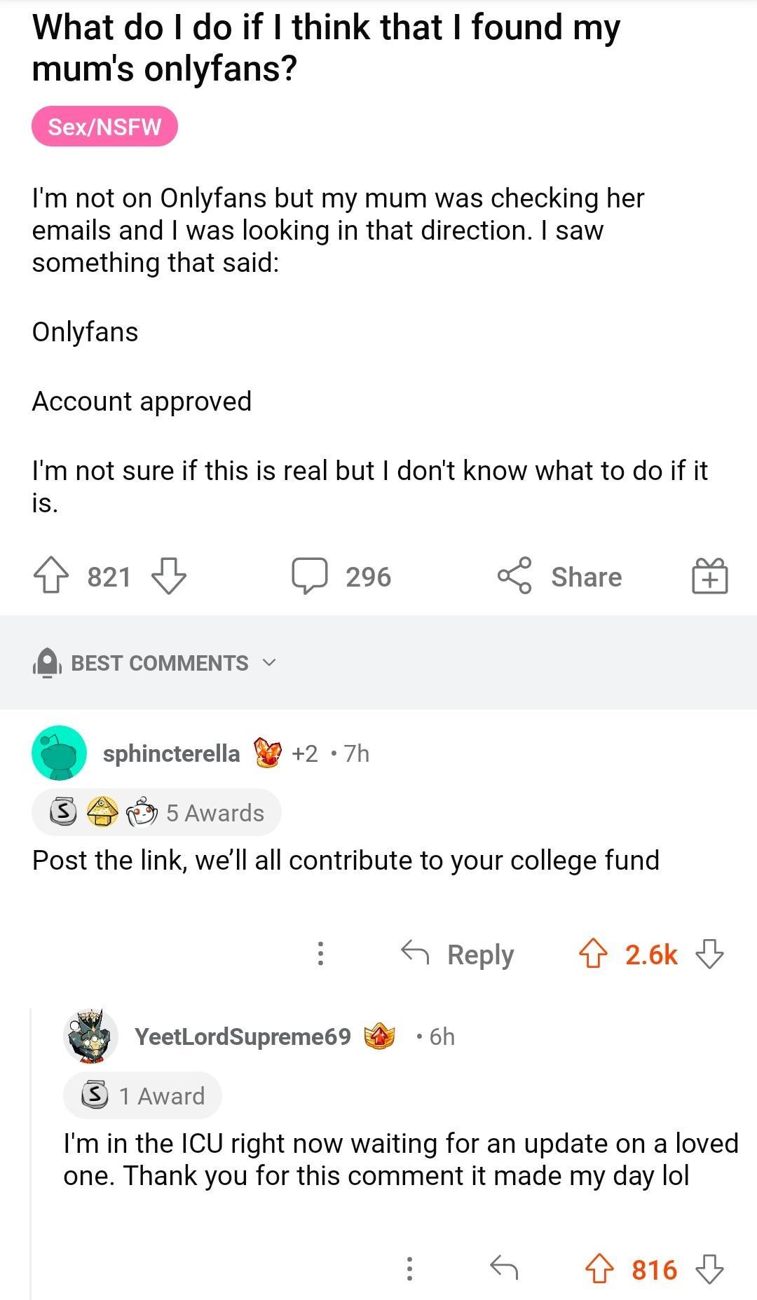 What do do if think that found my mums onlyfans SexNSFW Im ot on Onlyfans but my mum was checking her emails and was looking in that direction saw something that said Onlyfans Account approved Im not sure if this is real but dont know what to do if it is 81 29 share BEST COMMENTS sphincterella 9 2 7h 5 Awards Post the link well all contribute to your college fund Reply 26k YeetLordSupreme69 6h 1 A