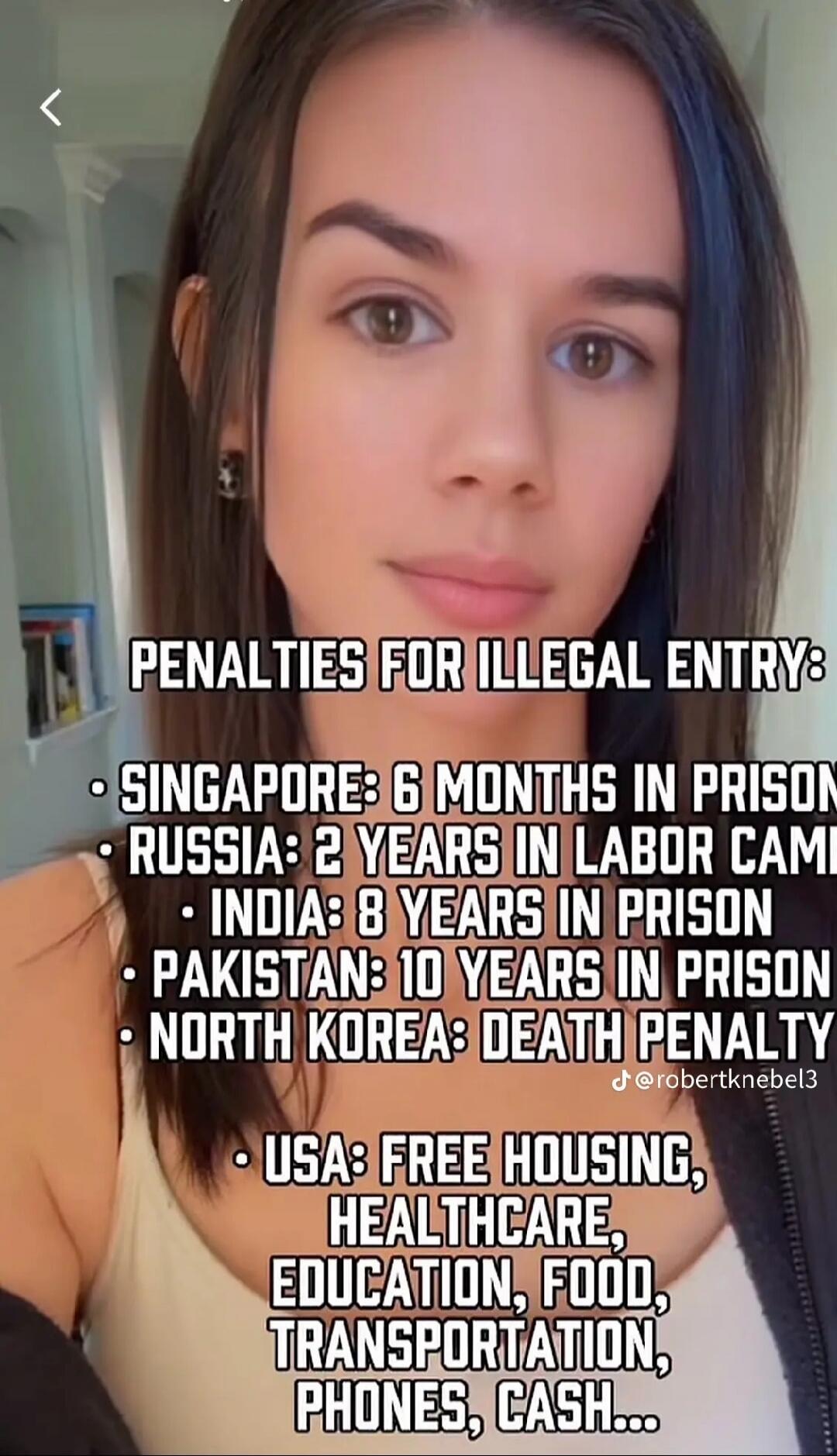 PENALTIES FOR ILLEGAL ENTRY:
• SINGAPORE: 6 MONTHS IN PRISON
• RUSSIA: 2 YEARS IN LABOR CAMP
• INDIA: 8 YEARS IN PRISON
• PAKISTAN: 10 YEARS IN PRISON
• NORTH KOREA: DEATH PENALTY
@robertknebel3
• USA: FREE HOUSING, HEALTHCARE, EDUCATION, FOOD, TRANSPORTATION, PHONES, CASH...