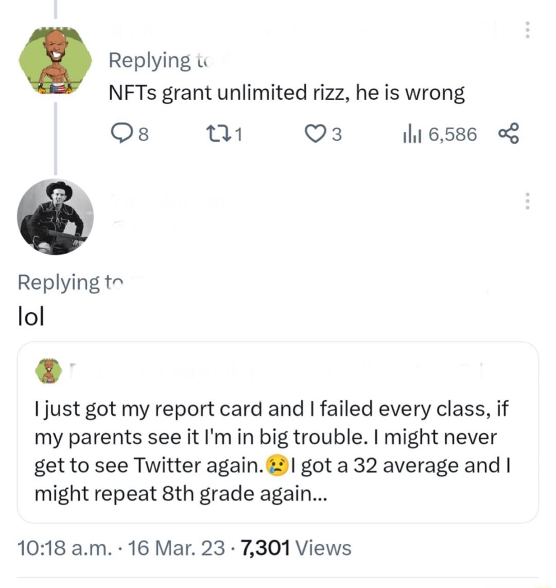 Replying i NFTs grant unlimited rizz he is wrong Os fi Q3 116586 o8 Replying t lol just got my report card and failed every class if my parents see it Im in big trouble might never get to see Twitter again 1 got a 32 average and might repeat 8th grade again 1018 am 16 Mar 23 7301 Views