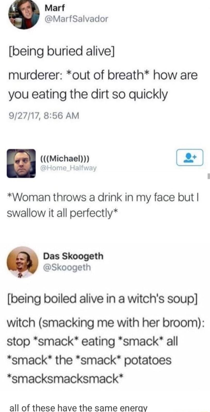 Marf MarfSalvador being buried alive murderer out of breath how are you eating the dirt so quickly 92717 856 AM Michael e 2 Woman throws a drink in my face but swallow it all perfectly Das Skoogeth Skoogeth being boiled alive in a witchs soup witch smacking me with her broom stop smack eating smack all smack the smack potatoes smacksmacksmack all of these have the same enerav