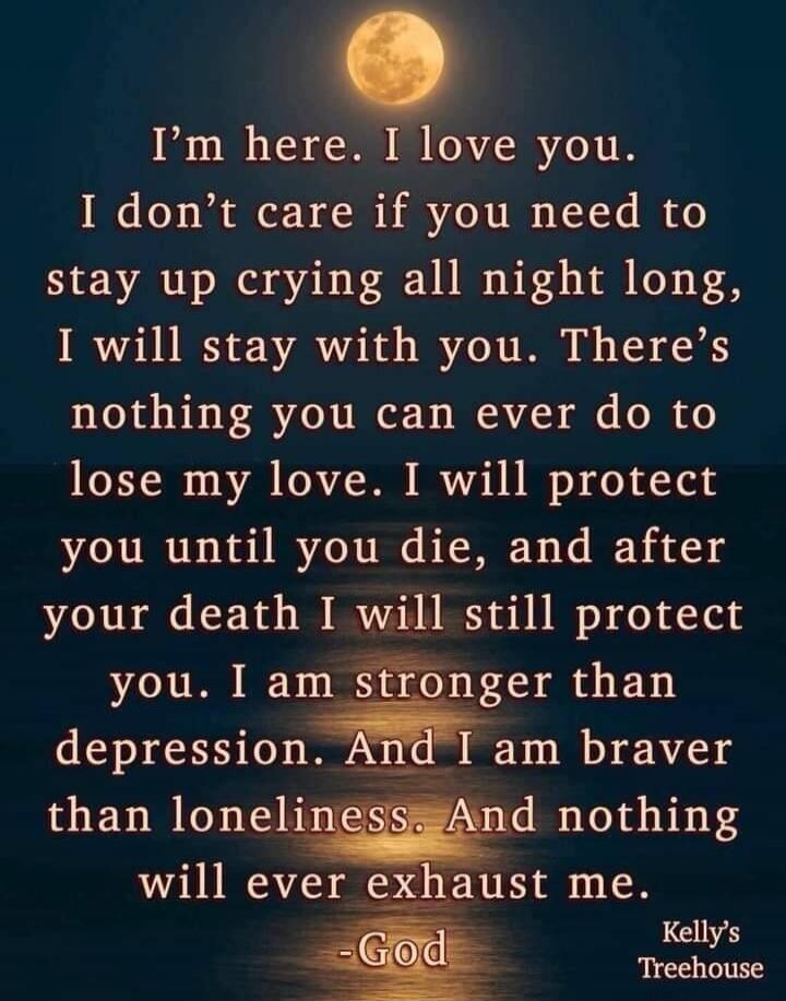 I'm here. I love you. I don't care if you need to stay up crying all night long, I will stay with you. There's nothing you can ever do to lose my love. I will protect you until you die, and after your death I will still protect you. I am stronger than depression. And I am braver than loneliness. And nothing will ever exhaust me. -God