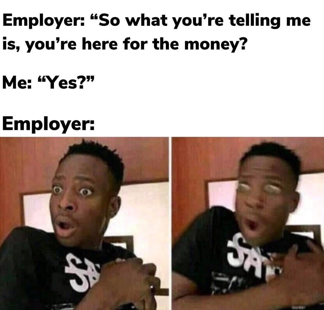 Employer So what youre telling me is youre here for the money Me Yes