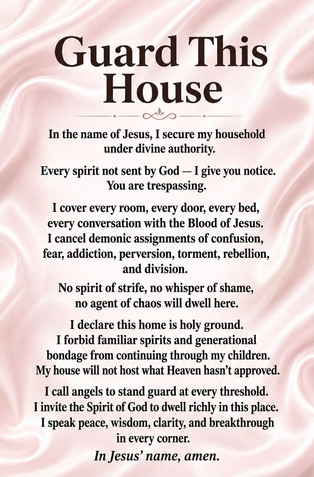 Guard This House
In the name of Jesus, I secure my household under divine authority.
Every spirit not sent by God — I give you notice. You are trespassing.
I cover every room, every door, every bed, every conversation with the Blood of Jesus.
I cancel demonic assignments of confusion, fear, addiction, perversion, torment, rebellion, and division.
N