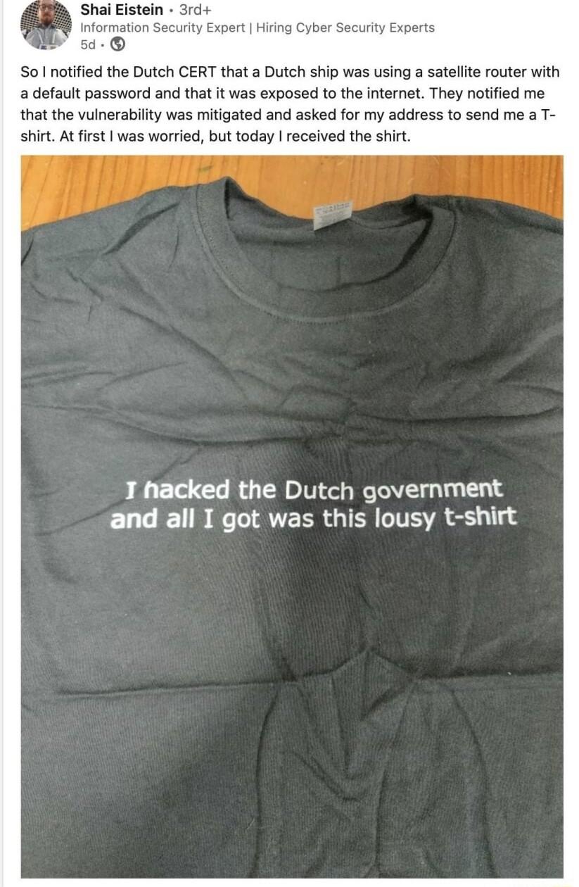 Shai Eistein 3rd Information Security Expert Hiring i So notified the Dutch CERT that a Dutch ship was using a satelite router with a defauit password and that it was exposed to the internet They notified me that the vulnerability was mitigated and asked for my address to send me a T shirt At first was worried but today received the shirt T hacked the Dutch government and all I got was this lousy 