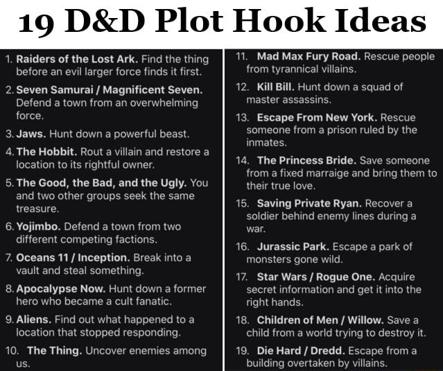 19 DD Plot Hook Ideas 1 Raiders of the Lost Ark Find the thing before an evil larger force finds it first 2Seven Samurai Magnificent Seven Defend a town from an overwhelming force 3Jaws Hunt down a powerful beast 4The Hobbit Rout a villain and restore a location to its rightful owner 5The Good the Bad and the Ugly You and two other groups seek the same LLGERTIES 6 Yojimbo Defend a town from two di