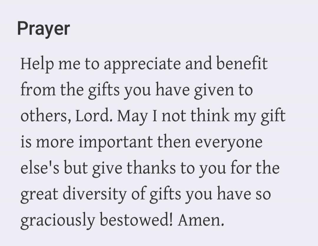 Prayer. Help me to appreciate and benefit from the gifts you have given to others, Lord. May I not think my gift is more important than everyone else's but give thanks to you for the great diversity of gifts you have so graciously bestowed! Amen.