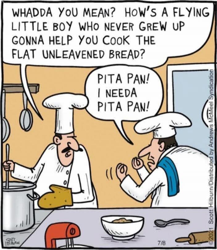 WHADDA YOU MEAN? HOW'S A FLYING LITTLE BOY WHO NEVER GROW UP GONNA HELP YOU COOK THE FLAT UNLEAVENED BREAD?
PITA PAN! I NEEDA PITA PAN!