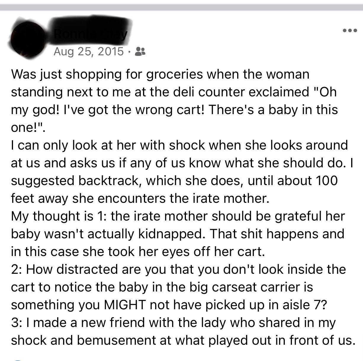 Aug 25 2015 8 Was just shopping for groceries when the woman standing next to me at the deli counter exclaimed Oh my god Ive got the wrong cart Theres a baby in this one can only look at her with shock when she looks around at us and asks us if any of us know what she should do suggested backtrack which she does until about 100 feet away she encounters the irate mother My thought is 1 the irate mo