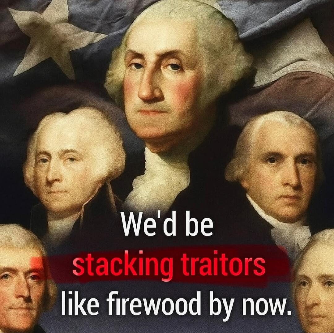We'd be stacking traitors like firewood by now.