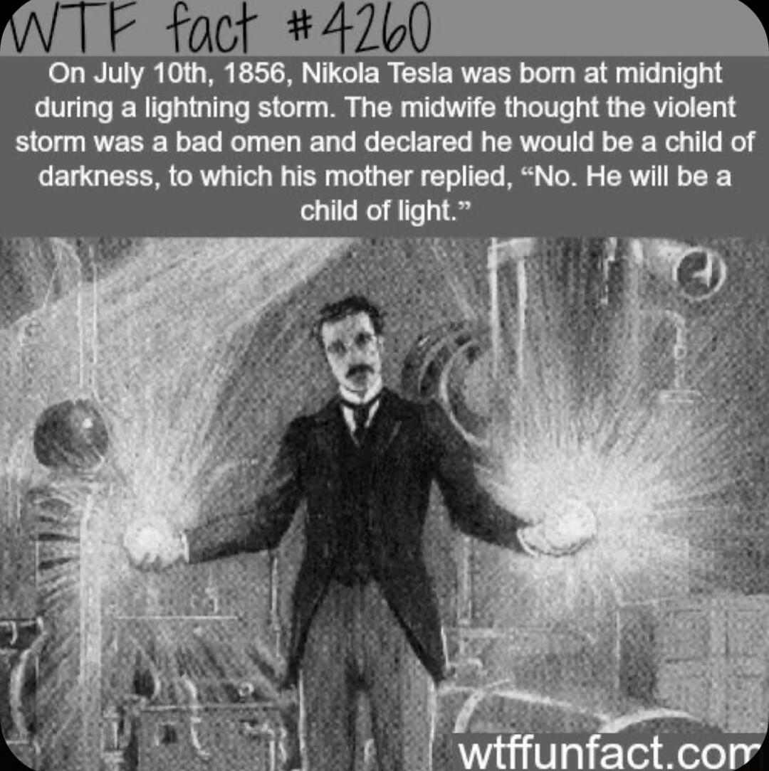 W1 foct 4 On July 10th 1856 Nikola Tesla was bom at midnight during a lightning storm The midwife thought the violent storm was a bad omen and declared he would be a child of darkness to which his mother replied No He will be a