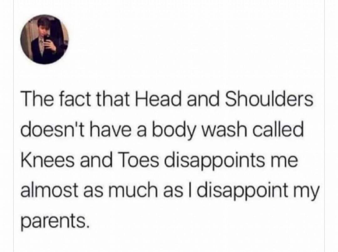 The fact that Head and Shoulders doesn't have a body wash called Knees and Toes disappoints me almost as much as I disappoint my parents.