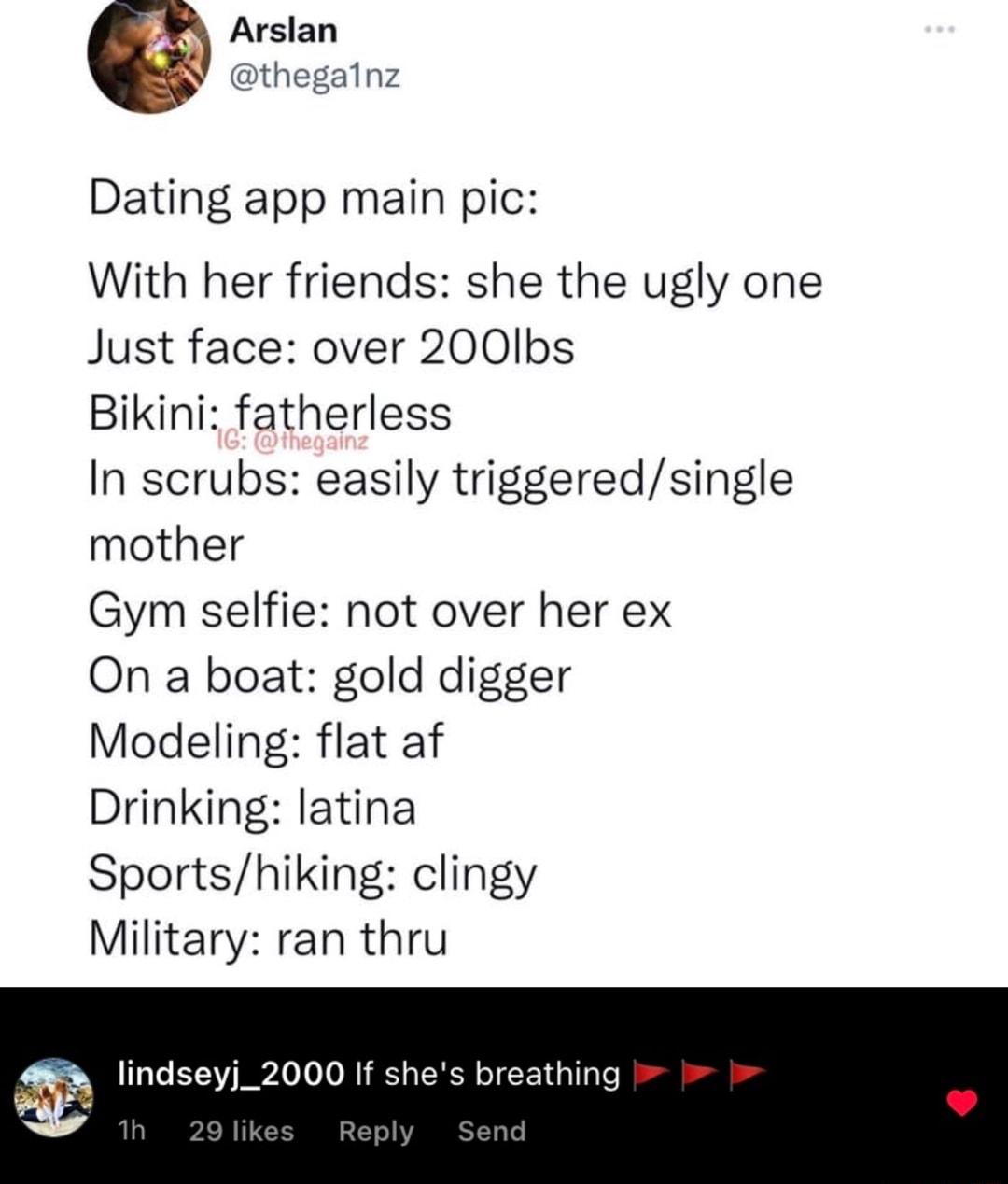 Dating app main pic With her friends she the ugly one Just face over 200lbs Bikini fatherless In scrubs easily triggeredsingle mother Gym selfie not over her ex On a boat gold digger Modeling flat af Drinking latina Sportshiking clingy Military ran thru lindseyj_2000 If shes breathing