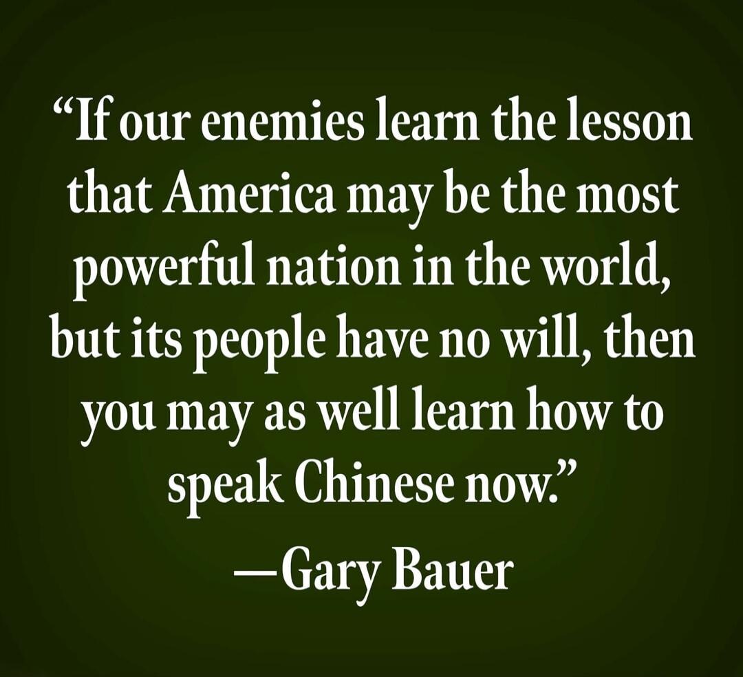 If our enemies learn the lesson that America may be the most powerful nation in the world, but its people have no will, then you may as well learn how to speak Chinese now. —Gary Bauer