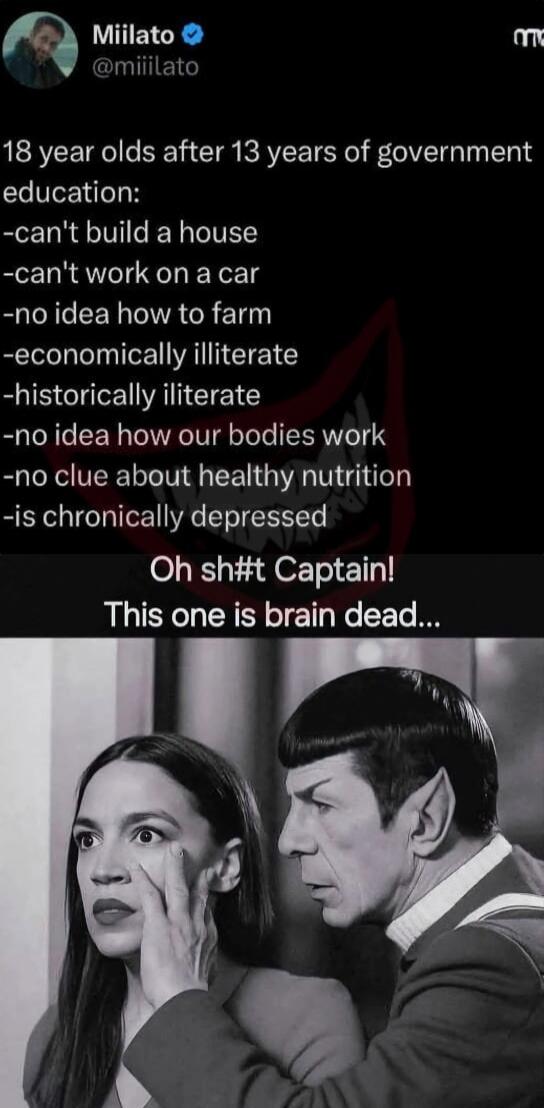 18 year olds after 13 years of government education:\n- can't build a house\n- can't work on a car\n- no idea how to farm\n- economically illiterate\n- historically illiterate\n- no idea how our bodies work\n- no clue about healthy nutrition\n- is chronically depressed\nOh sh#t Captain! This one is brain dead...
