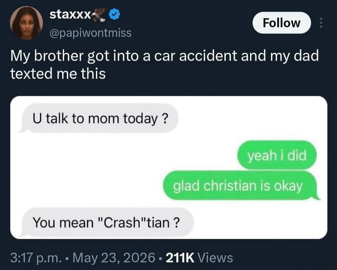 My brother got into a car accident and my dad texted me this. U talk to mom today? yeah i did. glad christian is okay. You mean 